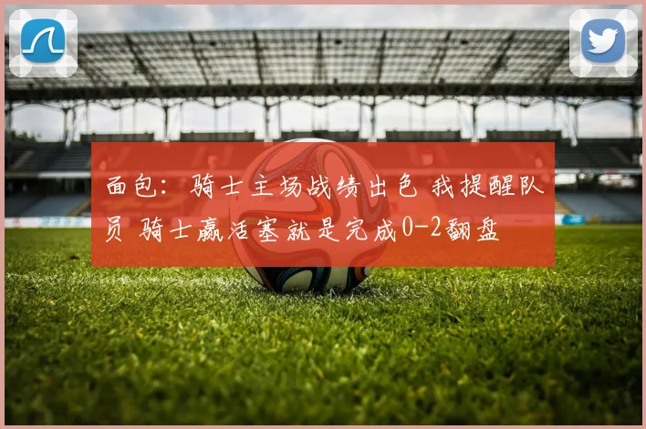 面包：骑士主场战绩出色 我提醒队员 骑士赢活塞就是完成0-2翻盘