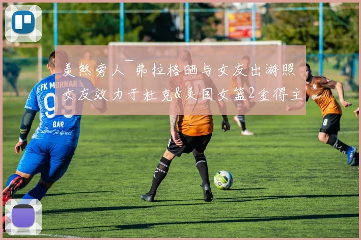 羡煞旁人~弗拉格晒与女友出游照 女友效力于杜克&美国女篮2金得主